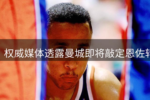 权威媒体透露曼城即将敲定恩佐转会事宜